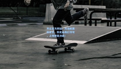开云官方网站：刘浩帆赛前豪言，历史由我们书写，上场便是决战！
