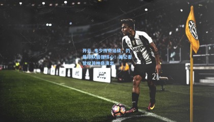 开云_韦少传奇延续，仍是球队最强核心！美记者赞叹其神奇演出