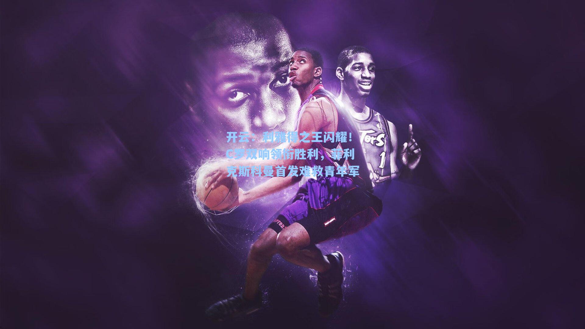 利雅得之王闪耀！C罗双响领衔胜利，菲利克斯科曼首发难救青年军