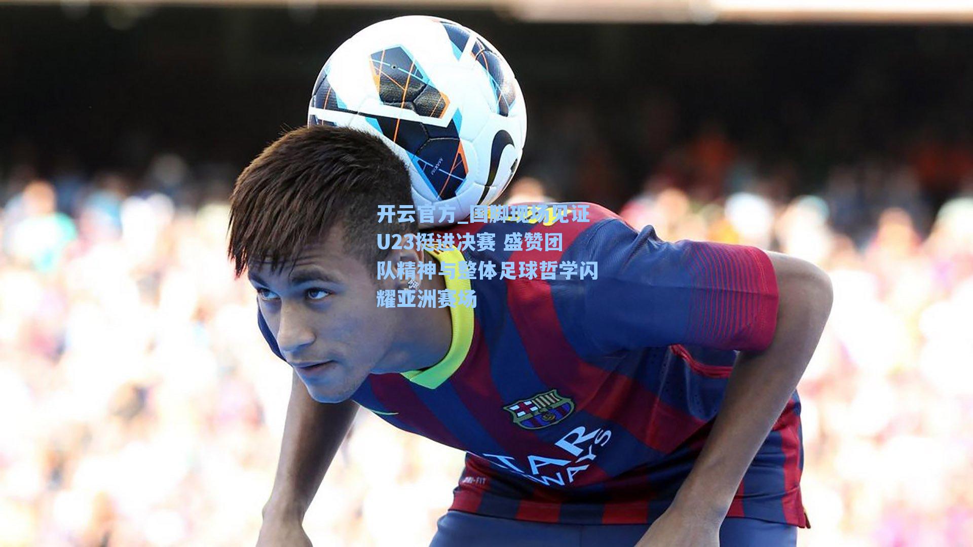 国脚现场见证U23挺进决赛 盛赞团队精神与整体足球哲学闪耀亚洲赛场